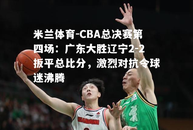 CBA总决赛第四场：广东大胜辽宁2-2扳平总比分，激烈对抗令球迷沸腾