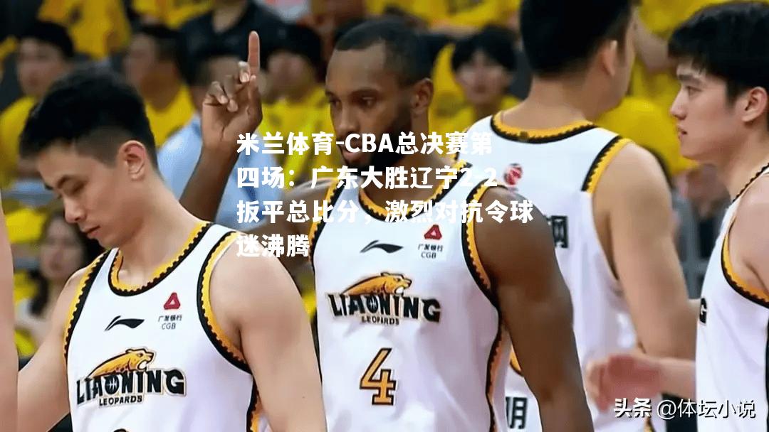 CBA总决赛第四场：广东大胜辽宁2-2扳平总比分，激烈对抗令球迷沸腾